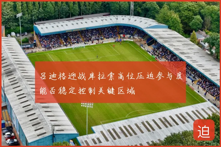吕迪格迎战库拉索高位压迫参与度能否稳定控制关键区域