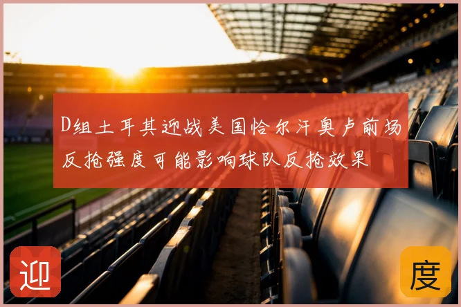 D组土耳其迎战美国恰尔汗奥卢前场反抢强度可能影响球队反抢效果