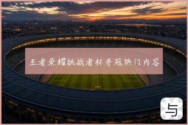 王者荣耀挑战者杯夺冠热门内容
